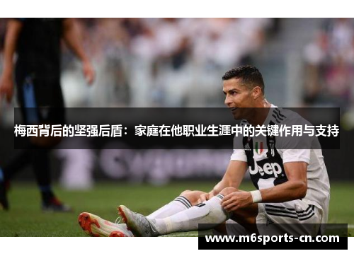 梅西背后的坚强后盾:家庭在他职业生涯中的关键作用与支持