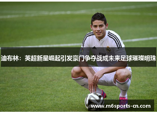 迪布林：英超新星崛起引发豪门争夺战成未来足球璀璨明珠