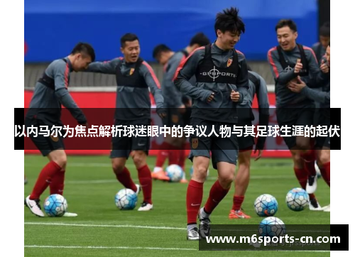 以内马尔为焦点解析球迷眼中的争议人物与其足球生涯的起伏